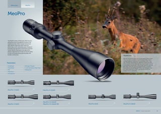 Mysterious
We had met several times but he was always a step ahead.
The wind often turned around in the deep valley where
he lived making it impossible for me to take a shot. That
day, however, everything was different. A storm had died
down and the air was thick with the smell of resin from the
surrounding undergrowth. Tufts of light vapor formed over
the valley while HE carelessly grazed amidst a meadow
illuminated by the setting sun. There was nothing to wait
for; I had made up my mind. This time around I‘m not
going to let him walk away.
MeoPro 6-18x50MeoPro 6x42
MeoPro
MeoPro 3-9x42 MeoPro 4-12x50
MeoPro 3.5-10x44
MeoPro 3.5-10x44 RDMeoPro 3-9x50
Riflescopes MeoPro
The MeoPro series of riflescopes offer the price
and performance that appeal to hunters of all
experience levels. Sleek, compact and priced
right, MeoPro riflescopes offer maximum
performance with outstanding value. Designed
and built to the demands of the North American
hunter, MeoPro riflescopes have gained the
stamp of approval from hunters across the globe
for their uncompromising optical quality and
durable construction.
Parameters
•	 MeoBright
•	 MeoShield
•	 RD
•	 MeoTrak II
•	 Shockproof
•	 Nitrogen Purged
•	 1 inch Aluminium Alloy Tube
•	 Waterproof
MEOPTA l Product Catalog 2015 13
 