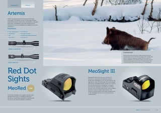 Red Dot
Sights
MeoSight III
Innovative features such as a choice of
manual or automatic brightness control
along with intelligent auto-off and battery life
indicators make the MeoSight III a lightweight
(35 grams) and dependable (1000 hour battery
life) aiming device for handguns, shotguns
and tactical weapons. Available in a 3 MOA
red dot with 60 MOA adjustment and lockable
elevation and windage adjustments, the
features, performance and value locked away
in the MeoSight III are an out of this world
combination.
Experienced
Before the hunters had time to take up positions in the
hunting area, he took off from the edge of the woods with
plenty of distance between himself and the hunters to
quietly disappear in the adjacent valley. Led by his instinct
and trained by regular encounters he knew exactly what
kind of dangers he would be exposed to if he hesitated.
Artemis
MeoRed
Artemis
NEW
Extremely compact and rugged red-dot sight
designed primarily for handgun and sport
shooting. Guaranteed waterproof submersible
for use in any and all weather conditions.
Tested, trusted and proven to perform time and
time again, the Artemis series of riflescopes feature
robust mechanical construction enclosed in a durable
steel tube. Guaranteed to provide extreme shock
resistance as well as exceptional durability in extreme
conditions.
2100 7x50 RD
2100 3-12x50 RD
Parameters
•	 Shockproof
•	 Nitrogen Purged
•	 DurableSteelTubeConstruction
•	 Waterproof
•	 Fully Multicoated
•	 MeoShield
•	 RD
•	 MeoTrak II
Riflescopes
MEOPTA l Product Catalog 2015 15
 