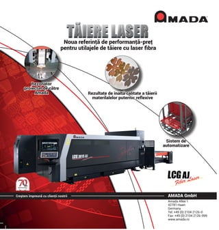 Creştem împreună cu clienţii nostrii AMADA GmbH
Amada Allee 1
42781 Haan
Germany
Tel: +49 (0) 2104 2126-0
Fax: +49 (0) 2104 2126-999
www.amada.ro
Noua referinţă de performanţă-preţ
pentru utilajele de tăiere cu laser fibra
Rezonator
proiectat de către
Amada Rezultate de înaltă calitate a tăierii
materilalelor puternic reflexive
Sistem de
automatizare
 