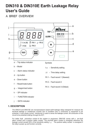 DIN310 & DIN310E Earth Leakage Relay
User's Guide
A BRIEF OVERVIEW
a - Trip status indicator
c Alarm status indicator
d Up button
e Down button
f Reset/mode button
g Integral test button
h DP indicator
i FUNCTION indicator
a
c
d
e
f
g
h
i
j
j DATA indicator
1. DESCRIPTION
Symbols
I - Sensitivity setting
t - Time delay setting
Flt 1 - Fault record 1 (Newest)
n
Flt 2 - Fault record 2
Flt 3 - Fault record 3 (Oldest)
n
The DIN310 and DIN310E are microprocessors based earth leakage relays designed for measure the
low-level leakage or unbalanced currents due to insulation loss in conductors or equipment to be
protected. A zero phase current transformer is used to sense the leakage current. All conductors of the
circuit to be protected shall go through the ZCT.
For better fault preventive control of the system or equipment, DIN310E comes with a pre-fault
alarm contact and a positive safety contact. The pre-fault alarm contact is energized whenever the
leakage current exceed 50% of the sensitivity setting, I . .The positive safety contact is energized if
the relay is power up and function correctly.
b
b Model-
-
-
-
-
-
-
-
-
 