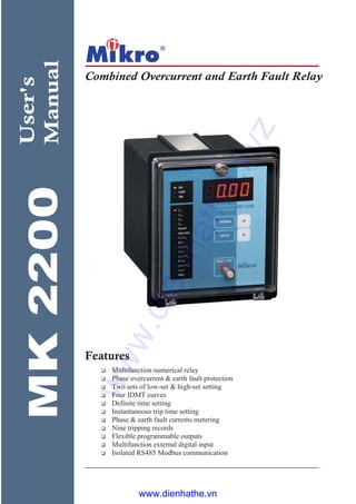 MK2200
Combined Overcurrent and Earth Fault Relay
User's
Manual
Multifunction numerical relay
Phase overcurrent & earth fault protection
Two sets of low-set & high-set setting
Four IDMT curves
Definite time setting
Instantaneous trip time setting
Phase & earth fault currents metering
Nine tripping records
Flexible programmable outputs
Multifunction external digital input
Isolated RS485 Modbus communication
Features
www.dienhathe.xyz
www.dienhathe.vn
 