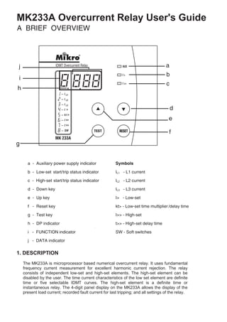 1. DESCRIPTION
MK233A Overcurrent Relay User's Guide
/delay time
start/
start/
The MK233A is microprocessor based numerical overcurrent relay. It uses fundamental
frequency current measurement for excellent harmonic current rejection. The relay
consists of independent low-set and high-set elements. The high-set element can be
disabled by the user. The time current characteristics of the low set element are definite
time or five selectable IDMT curves. The high-set element is a definite time or
instantaneous relay. The 4-digit panel display on the MK233A allows the display of the
present load current; recorded fault current for last tripping; and all settings of the relay.
 