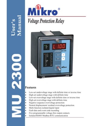 User's
Manual VoltageProtectionRelay
User's
Manual
Features
• Low-set undervoltage stage with definite time or inverse time
• High-set undervoltage stage with definite time
• Low-set overvoltage stage with definite time or inverse time
• High-set overvoltage stage with definite time
• Negative sequence overvoltage protection
• Neutral displacement/ residual overvoltage protection
• Multi-function isolated digital input
• Fault data and event code recording
• Five programmable voltage-free output contacts
• Isolated RS485 Modbus-RTU communication
 
