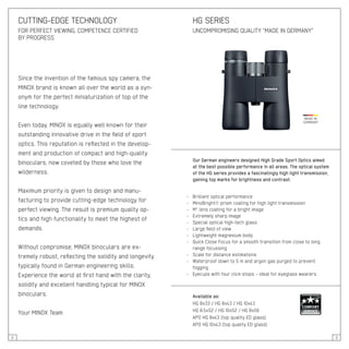 2 3
Since the invention of the famous spy camera, the
MINOX brand is known all over the world as a syn-
onym for the perfect miniaturization of top of the
line technology.
Even today, MINOX is equally well known for their
outstanding innovative drive in the field of sport
optics. This reputation is reflected in the develop-
ment and production of compact and high-quality
binoculars, now coveted by those who love the
wilderness.
Maximum priority is given to design and manu-
facturing to provide cutting-edge technology for
perfect viewing. The result is premium quality op-
tics and high functionality to meet the highest of
demands.
Without compromise, MINOX binoculars are ex-
tremely robust, reflecting the solidity and longevity
typically found in German engineering skills.
Experience the world at first hand with the clarity,
solidity and excellent handling typical for MINOX
binoculars.
Your MINOX Team
CUTTING-EDGE TECHNOLOGY
FOR PERFECT VIEWING, COMPETENCE CERTIFIED
BY PROGRESS
HG SERIES
UNCOMPROMISING QUALITY “MADE IN GERMANY”
Our German engineers designed High Grade Sport Optics aimed
at the best possible performance in all areas. The optical system
of the HG series provides a fascinatingly high light transmission,
gaining top marks for brightness and contrast.
- 	 Brilliant optical performance
- 	 MinoBright® prism coating for high light transmission
- 	 M* lens coating for a bright image
- 	 Extremely sharp image
- 	 Special optical high-tech glass
- 	 Large field of view
- 	 Lightweight magnesium body
- 	 Quick Close Focus for a smooth transition from close to long
	 range focussing
- 	 Scale for distance estimations
- 	 Waterproof down to 5 m and argon gas purged to prevent
	 fogging
- 	 Eyecups with four click-stops – ideal for eyeglass wearers
Available as:
HG 8x33 / HG 8x43 / HG 10x43
HG 8.5x52 / HG 10x52 / HG 8x56
APO HG 8x43 (top quality ED glass)
APO HG 10x43 (top quality ED glass)
 
