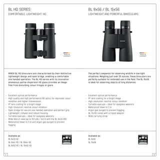 4 5
BL HD SERIES
COMFORTABLE. LIGHTWEIGHT. HD.
MINOX BL HD binoculars are characterised by their distinctive
lightweight design and open bridge, enabling a comfortable
one handed operation. The BL HD series with its innovative
anomalous partial dispersion HD glass provides an image
free from disturbing colour fringes or glare.
- 	 Excellent optical performance
- 	 High quality and high performance HD optics for improved colour
	 rendition and higher transmission
- 	 M* lens coating for a bright image
- 	 High resolution, neutral colour rendition
- 	 Open bridge for secure one-handed operation and perfect grip
- 	 Lightweight, compact and robust housing
- 	 Turnable eyecups – ideal for eyeglass wearers
- 	 Wide field of view (up to 153 yds / 140 m with the BL 8x33 HD)
- 	 Waterproof down to 5 m and argon gas purged to prevent
	 fogging
Available as:
BL 8x33 HD
BL 8x44 HD / BL 10x44 HD
BL 8x52 HD / BL 10x52 HD
BL 8x56 / BL 15x56
LIGHTWEIGHT AND POWERFUL BINOCULARS
The perfect companion for observing wildlife in low-light
situations. Weighing just over 35 ounces, these binoculars are
perfectly suitable for extended use in the field. The BL 15x56
is ideal for observing objects at long distances.
- 	 Excellent optical performance
- 	 M* lens coating for a bright image
- 	 High resolution, neutral colour rendition
- 	 Turnable eyecups – ideal for eyeglass wearers
- 	 Waterproof down to 5 m
- 	 Argon gas purged to prevent fogging
- 	 BL 15x56 comes with a tripod adapter
- 	 Wide carrying strap
Available as:
BL 8x56
BL 15x56
 