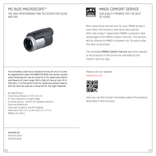 10 11
The extremely close-focus distance of only 35 cm (14 in.) and
8x magnification make the MINOX MS 8x25 the perfect pocket-
sized telescope for use at concerts or for observing insects
and flowers at close range. With a field of view at over 110 m
(120 yds.), it is the perfect tool for observing distant objects
and can even be used as a visual aid for the sight impaired.
– 	 8x magnification
– 	 Close-focus distance of 35 cm (14 in.)
– 	 M* lens coating for a bright image
– 	 Turnable eyecup - perfect for eyeglass wearers
– 	 Dust and waterproof
– 	 Argon gas purged to prevent fogging
– 	 Dimensions: 92 x 57 x 44 mm (3.6 x 2.2 x 1.7 in.)
– 	 Weighs only 150 g
Available as:
MS 8x25 Silver
MS 8x25 Black
MS 8x25 MACROSCOPE™
THE HIGH-PERFORMANCE MINI TELESCOPE FOR CLOSE
AND FAR
More assurance and service for your MINOX product
even after the statutory warranty has expired:
After the product registration MINOX customers take
advantage of the MINOX Comfort Service. This service
will be offered to MINOX customers for 30 years after
the date of purchase.
The extended MINOX Comfort Service warranty applies
to all products in this brochure indicated by the
Comfort Service logo.
MINOX COMFORT SERVICE
OUR QUALITY PROMISE FOR THE NEXT
30 YEARS
Please visit our website
www.minox.com
Here you can find further information about the products
described in this brochure.
 