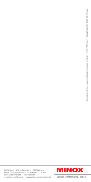 Specifications,features,supply,anddesignaresubjecttochange.·©2014MINOXGmbH·CatalogProductNo.99865 08/14/FX/spt
MINOX GmbH · Walter-Zapp-Str. 4 · 35578 Wetzlar
Phone +49 (0)64 41 / 917-0 · Fax +49 (0)64 41 / 917-612
Email: info@minox.com · www.minox.com
www.minox.com/facebook · www.youtube.com/minoxwebcasts German. Performance. Optics.
 