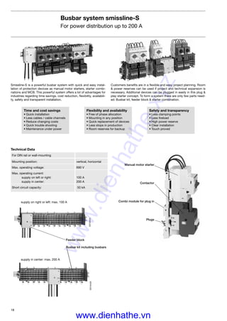 18
Busbar system smissline-S
For power distribution up to 200 A
Smissline-S is a powerful busbar system with quick and easy instal-
lation of protection devices as manual motor starters, starter combi-
nations and MCB. This powerful system offers a lot of advantages for
industries regarding time savings. cost reduction, ﬂexibility, availabili-
ty, safety and transparent installation.
supply on right or left: max. 100 A
supply in center: max. 200 A
SST40424SST40426
Customers beneﬁts are in a ﬂexible and easy project planning. Room
& power reserves can be used if project and technical expansion is
necessary. Additional devices can be plugged in easily in this plug &
play starter concept. To form a system there are only few parts need-
ed: Busbar kit, feeder block & starter combination.
Technical Data
For DIN rail or wall-mounting
Mounting position: vertical, horizontal
Max. operating voltage: 690 V
Max. operating current:
supply on left or right: 100 A
supply in center: 200 A
Short circuit capacity: 50 kA
Time and cost savings
• Quick installation
• Less cables / cable channels
• Reduce changing costs
• Quick trouble shooting
• Maintenance under power
Flexibility and availability
• Free of phase allocation
• Mounting in any position
• Quick replacement of devices
• Less stops in production
• Room reserves for backup
Safety and transparency
• Less clamping points
• Less ﬁreload
• High power reserve
• Clear installation
• Touch proved
Feeder block
Busbar kit including busbars
Manual motor starter
Contactor
Combi module for plug in
Plugs
www.dienhathe.xyz
www.dienhathe.vn
 