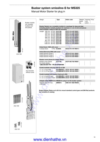 19
Busbar system smissline-S for MS325
Manual Motor Starter for plug in
SK0120B93
ZLS 100
SK0121B93
ZLS 101
ZLS 756
SST40277
SK0197B93
ZLS 224/225
without cover
Busbar module
incl. sockets,
busbars and
end pieces
Design Type Order code Weight/ Packing Price
piece Unit
kg piece
Busbar System as a complete module in a package for plug and play
including plastic sockets, busbars for 3 phases L1, L2, L3 and end pieces
ﬁxed modules, ready for DIN rail mounting
Length: 393 mm 22 PLE ZLS 760 2CCF 016 420 R0001
429 mm 24 PLE ZLS 750 2CCF 015 346 R0002
537 mm 30 PLE ZLS 762 2CCF 016 422 R0003
573 mm 32 PLE ZLS 752 2CCF 015 348 R0004
685 mm 38 PLE ZLS 764 2CCF 016 424 R0005
717 mm 40 PLE ZLS 754 2CCF 015 350 R0002
861 mm 48 PLE ZLS 756 2CCF 015 352 R0003
1150 mm 64 PLE ZLS 766 2CCF 016 426 R0004
1438 mm 80 PLE ZLS 758 2CCF 015 354 R0005
Infeed block 160A with cover
3-phase block 4 PLE ZLS225 2CCF 015 197 R0014
Infeed Elements 200A with cover
Infeed Element Phase 1 2CCV 672 501 R0001
Infeed Element Phase 2 2CCV 672 502 R0001
Infeed Element Phase 3 2CCV 672 503 R0001
Busbar cover pieces for empty places
Busbar cover pieces ZLS 100 2CCF 002 762 R0001
for empty places
1 piece can cover 4 PLE - 1 PLE can be break down
Combi modules wire top feed up to 32A
L1, L2, L3 top feed ZLS 8403LWT-S 2CCA 180 451 R0001
L1, L2, L3, N top feed ZLS 8403LNWT-S 2CCA 180 452 R0001
Combi modules wire bottom feed up to 32A
L1, L2, L3 bottom feed ZLS 8403LWB-S 2CCA 180 465 R0001
L1, L2, L3, N bottom feed ZLS 8403LNWB-S 2CCA 180 462 R0001
Adapter plate ZMS915 for MS325 for plug in to the busbar system
Adapter plate for max. ZMS915 GHE 610 1002 R0030
415V, 20A
Single Adapter Plates up to 63 A to mount standard control gear and DIN Rail products
see smissline-S catalog.
2CDC241014F0004
2CDC241019F0004
www.dienhathe.xyz
www.dienhathe.vn
 
