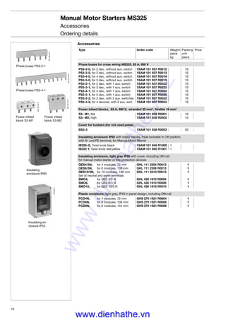 10
SST02293R
SST02193R
SST02393R
Manual Motor Starters MS325
Accessories
Ordering details
Power infeed
block S3-M1
Power infeed
block S3-M2
Phase buses PS3-2-1
Phase buses PS3-4-1
Insulating en-
closure IP55
Insulating
enclosure IP65
STO28014
SST02493R
Accessories
Type Order code Weight/ Packing Price
piece unit
kg piece
Phase buses for cross wiring MS325, 63 A, 690 V
PS3-2-0, for 2 dev., without aux. switch 1SAM 101 937 R0012 10
PS3-3-0, for 3 dev., without aux. switch 1SAM 101 937 R0013 10
PS3-4-0, for 4 dev., without aux. switch 1SAM 101 937 R0014 10
PS3-5-0, for 5 dev., without aux. switch 1SAM 101 937 R0015 10
PS3-2-1, for 2 dev., with 1 aux. switch 1SAM 101 937 R0022 10
PS3-3-1, for 3 dev., with 1 aux. switch 1SAM 101 937 R0023 10
PS3-4-1, for 4 dev., with 1 aux. switch 1SAM 101 937 R0024 10
PS3-5-1, for 5 dev., with 1 aux. switch 1SAM 101 937 R0025 10
PS3-2-2, for 2 dev., with 2 aux. switches 1SAM 101 937 R0032 10
PS3-4-2, for 4 devices, with 2 aux. swit. 1SAM 101 937 R0034 10
Power infeed blocks, 63 A, 690 V, stranded 25 mm2
, ﬂexible 16 mm2
S3– M1, ﬂat 1SAM 101 938 R0001 10
S3– M2, high 1SAM 101 938 R0002 10
Cover for busbars (for not used poles)
BS3-3 1SAM 101 938 R0003 50
Insulating enclosure IP65 with rotary handle, triple lockable in Off position,
with N- und PE-terminal, for Manual Motor Starter
IB325-G, Twist knob black 1SAM 101 940 R1000 1
IB325 Y, Twist knob red/yellow 1SAM 101 940 R1001 1
Insulating enclosure, light grey IP55 with cover, including DIN rail
for manual motor starter or line protection devices
QES4/3N, for 4 modules, 72 mm GHL 111 2304 R0013 1
QES6/3N, for 6 modules, 108 mm GHL 111 2306 R0013 1
QES10/3N, for 10 modules, 180 mm GHL 111 2310 R0013 1
Set of neutral and earth terminals
SMO4, for QES 4/3 N GHL 430 1910 R0004 1
SMO6, for QES 6/3 N GHL 430 1910 R0006 1
SMO10, for QES 10/3 N GHL 430 1910 R0010 1
Plastic enclosure, light grey, IP40 in panel design, including DIN rail
PCD4N, for 4 modules, 72 mm GHS 270 1921 R0004 1
PCD6N, for 6 modules, 108 mm GHS 270 1921 R0006 1
PCD8N, for 8 modules, 144 mm GHS 270 1921 R0008 1
www.dienhathe.xyz
www.dienhathe.vn
 