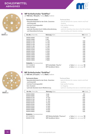 SCHLEIFMITTEL
abrasives


            MP Schleifscheibe "GoldFlex"
              150 mm, 15-Loch / -hole, Klett / velcro

              Technische Daten:                                      Technical Data:
              - Spezialschleifmittel für den Grob-, Zwischen- 		     - special abrasive for coarse, interim and final 		
                und Endschliff                                         sanding
              - höchste Finishingqualität                            - high quality finishing
              - kein Zusetzen                                        - no clogging
              - optimale Standzeit durch Vollkunstharzbindung 	      - optimum standing time due to the full synthetic 	
                und Stearatbeschichtung                                resin-bonding and stearate coating

              Art.-Nr. / Item-No.		Körnung / Grit	                                       		              VE / Unit
              56992 0040                      P 40                                                         50
              56992 0080                      P 80
              56992 0100                      P 100                                                       100
              56992 0120                      P 120                                                       100
              56992 0150                      P 150                                                       100
              56992 0180                      P 180                                                       100
              56992 0220                      P 220                                                       100
              56992 0240                      P 240                                                       100
              56992 0320                      P 320                                                       100
              56992 0360                      P 360                                                       100
              56992 0400                      P 400                                                       100
              56992 0500                      P 500                                                       100
              56992 0600                      P 600                                                       100
              56992 0800                      P 800                                                       100
                                                                                                          100
              Zubehör / accessories:
              57110 0014	                     MP Schleifteller "DiscFix"            s. Seite / pls. see page 16		
              59450 0100	                     MP Handblock Velcro	                  s. Seite / pls. see page 17


            MP Schleifscheibe "GoldFlex"
              150 mm, 21-Loch / -hole, Klett / velcro

             Technische Daten:                                       Technical Data:
             - Spezialschleifmittel für den Grob-, Zwischen- 		      - special abrasive for coarse, interim and final 		
               und Endschliff                                          sanding
             - höchste Finishingqualität                             - high quality finishing
             - kein Zusetzen                                         - no clogging
             - optimale Standzeit durch Multilochung                 - optimum standing time due to multi-hole system

              Art.-Nr. / Item-No.		Körnung / Grit	                                        		              VE / Unit
             56993 0060                        P 60                                                        50
             56993 0080                        P 80                                                       100
             56993 0120                        P 120                                                      100
             56993 0150                        P 150                                                      100
             56993 0180                        P 180                                                      100
             56993 0220                        P 220                                                      100
             56993 0240                        P 240                                                      100
             56993 0320                        P 320                                                      100
             56993 0400                        P 400                                                      100
             56993 0500                        P 500                                                      100
             56993 0800                        P 800                                                      100

             Zubehör / accessories:
             57110 0015	                       MP Multischleifteller "Premium"      s. Seite / pls. see page 16		
             59450 0100	                       MP Handblock Velcro	                 s. Seite / pls. see page 17




 10                               www.master-products.com
 