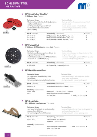 SCHLEIFMITTEL
abrasives


            MP Schleifteller "DiscFix"
              150 mm, Klett / velcro

              Technische Daten:                                       Technical Data:
              - Mediumschaumteller für alle Grob-, Zwischen- 	        - back-up pad for all coarse, interim and final
                und Feinschliffarbeiten                                 sanding work
              - durch Spezialadapter passend für alle                 - due to special adapter suitable for all
                handelsüblichen Exzenterschleifer                       commercially available orbital sanders
                (5/6“ und M8)                                           (5/6“ and M8)

              Art.-Nr. / Item-No.		           Bezeichnung / Description	                    		             VE / Unit
              57110 0010                      MP Schleifteller "DiscFix" 6/7-Loch / -hole                     1
              57110 0013                      MP Schleifteller "DiscFix" 8/9-Loch / -hole                     1
              57110 0014                      MP Schleifteller "DiscFix" 15-Loch / -hole                      1


            MP Protect Pad
              150 mm, 21-Multi-Loch / -hole, Klett / velcro

              Technische Daten:                                       Technical Data:
              - kletthaftendes Zwischenpad zum Schutz der 		          - velcro connection pad for the protection of the 	
                originalen Velcrooberfläche                             original velcro surface
              - erhöht die Lebensdauer von MP Schleiftellern          - increases the long-life cycle of MP back-up pads
              - universelle 21-Loch Multilochung                      - universal multi 21-hole perforation

              Art.-Nr. / Item-No.		           Bezeichnung / Description	                    		             VE / Unit
              57103 5015                      MP Protect Pad 21-Multiloch / -hole                             1


            MP Handblock AntiDust
              Technische Daten:                                      Technical Data:
              - mit integrierten Absauglöchern in der                - hand sanding block with integrated suction 		
                Schleifplatte                                          vents in the sanding plate
              - für hochwertigste manuelle Schleifarbeiten           - for highest quality manual sanding work

              Art.-Nr. / Item-No.		           Bezeichnung / Description	                    		            VE / Unit

              59450 0270                       70 x 198 mm, 8-Loch /-hole Klett / velcro                       1

              Zubehör / accessories:
              59450 1000 	                    MP Adapter, 35 mm auf / to 21 mm                                1	
              56937 . . . .	                  MP Schleifpapier-Streifen "GoldFilm" 	
              	                               70 x 198 mm	                           s. Seite / pls. see page 5


            MP Schleiffeile
            70 x 400 mm, zum Spannen / to clamp

              Technische Daten:                                      Technical Data:
              - sehr lange Schleifplatte für professionelles 		      - sanding block with a very long sanding plate for 	
                Arbeiten beim Schleifen                                professional sanding work
              - für hochwertigste Planschliffarbeiten                - for highest quality surface grinding work

              Art.-Nr. / Item-No.		           Bezeichnung / Description	                    		             VE / Unit
              58101 7012                       MP Schleiffeile 70 x 400 mm                                     1
                                               ungelocht / without holes

              Zubehör / accessories:
              56981 . . . .	                  MP Schleifpapier Feilenstreifen 	      s. Seite / pls. see page 7
              	                               "Gold", 70 x 450 mm
              	


 16                               www.master-products.com
 