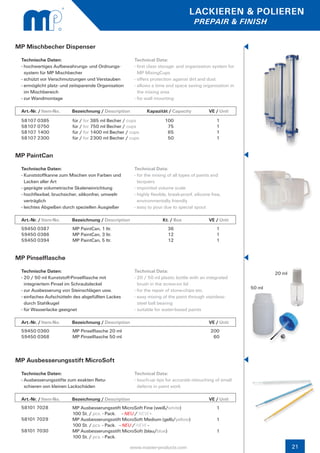 LACKIEREN & POLIEREN
                                                                                       PREPAIR & FINISH


MP Mischbecher Dispenser
 Technische Daten:                                      Technical Data:
 - hochwertiges Aufbewahrungs- und Ordnungs-	           - first class storage- and organisation system for 	
   system für MP Mischbecher                              MP MixingCups
 - schützt vor Verschmutzungen und Verstauben           - offers protection against dirt and dust
 - ermöglicht platz- und zeitsparende Organisation 	    - allows a time and space saving organisation in 	
   im Mischbereich                                        the mixing area
 - zur Wandmontage                                      - for wall mounting

 Art.-Nr. / Item-No.     Bezeichnung / Description            Kapazität / Capacity	            VE / Unit
 58107 0385              für / for 385 ml Becher / cups                 100                        1
 58107 0750              für / for 750 ml Becher / cups                  75                        1
 58107 1400              für / for 1400 ml Becher / cups                 65                        1
 58107 2300              für / for 2300 ml Becher / cups                 50                        1


MP PaintCan
 Technische Daten:                                      Technical Data:
 - Kunststoffkanne zum Mischen von Farben und 	         - for the mixing of all types of paints and 	      	
   Lacken aller Art                                       lacquers
 - geprägte volumetrische Skaleneinrichtung             - imprinted volume scale
 - hochflexibel, bruchsicher, silikonfrei, umwelt-      - highly flexible, break-proof, silicone free,
   verträglich                                            environmentally friendly
 - leichtes Abgießen durch speziellen Ausgießer         - easy to pour due to special spout

 Art.-Nr. / Item-No.     Bezeichnung / Description                     Kt. / Box		             VE / Unit
 59450 0387              MP PaintCan, 1 ltr.                             36                        1
 59450 0386              MP PaintCan, 3 ltr.                             12                        1
 59450 0394              MP PaintCan, 5 ltr.                             12                        1


MP Pinselflasche
 Technische Daten:                                      Technical Data:                                                20 ml
 - 20 / 50 ml Kunststoff-Pinselflasche mit              - 20 / 50 ml plastic bottle with an integrated
   integriertem Pinsel im Schraubdeckel                   brush in the screw-on lid
                                                                                                               50 ml
 - zur Ausbesserung von Steinschlägen usw.              - for the repair of stone-chips etc.
 - einfaches Aufschütteln des abgefüllten Lackes 	      - easy mixing of the paint through stainless-		
   durch Stahlkugel                                       steel ball bearing
 - für Wasserlacke geeignet                             - suitable for water-based paints

 Art.-Nr. / Item-No.     Bezeichnung / Description            			                              VE / Unit
 59450 0360              MP Pinselflasche 20 ml                                                 200
 59450 0368              MP Pinselflasche 50 ml                                                  60



MP Ausbesserungsstift MicroSoft
 Technische Daten:                                      Technical Data:
 - Ausbesserungsstifte zum exakten Retu-                - touch-up tips for accurate retouching of small
   schieren von kleinen Lackschäden                       defects in paint work

 Art.-Nr. / Item-No.     Bezeichnung / Description            			                              VE / Unit
 58101 7028              MP Ausbesserungsstift MicroSoft Fine (weiß/white)                         1
                         100 St. / pcs. - Pack. - NEU / NEW -
 58101 7029              MP Ausbesserungsstift MicroSoft Medium (gelb/yellow)                      1
                         100 St. / pcs. - Pack. - NEU / NEW -
 58101 7030              MP Ausbesserungsstift MicroSoft (blau/blue)                               1
                         100 St. / pcs. - Pack.

                                                       www.master-products.com                                                 21
 