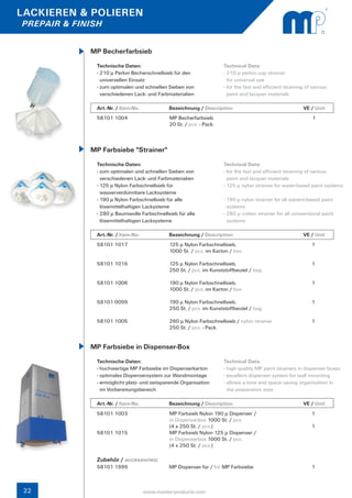 LACKIEREN & POLIEREN
PREPAIR & FINISH


             MP Becherfarbsieb
               Technische Daten:                                      Technical Data:
               - 210 µ Perlon Becherschnellsieb für den               - 210 µ perlon cup strainer
                 universellen Einsatz                                   for universal use
               - zum optimalen und schnellen Sieben von               - for the fast and efficient straining of various
                 verschiedenen Lack- und Farbmaterialien                paint and lacquer materials

               Art.-Nr. / Item-No.		          Bezeichnung / Description	                  		               VE / Unit
               58101 1004                     MP Becherfarbsieb                                                 1
                                              20 St. / pcs. - Pack.



             MP Farbsiebe "Strainer"
               Technische Daten:                                      Technical Data:
               - zum optimalen und schnellen Sieben von               - for the fast and efficient straining of various
                 verschiedenen Lack- und Farbmaterialien                paint and lacquer materials
               - 125 µ Nylon Farbschnellsieb für                      - 125 µ nylon strainer for water-based paint systems
                 wasserverdünnbare Lacksysteme
               - 190 µ Nylon Farbschnellsieb für alle                 - 190 µ nylon strainer for all solvent-based paint 	
                 lösemittelhaltigen Lackysteme                          systems
               - 280 µ Baumwolle Farbschnellsieb für alle             - 280 µ cotton strainer for all conventional paint 	
                 lösemittelhaltigen Lacksysteme                         systems

               Art.-Nr. / Item-No.		          Bezeichnung / Description	                  		               VE / Unit
               58101 1017                     125 µ Nylon Farbschnellsieb,                                     1
                                              1000 St. / pcs. im Karton / box

               58101 1016                     125 µ Nylon Farbschnellsieb,                                     1
                                              250 St. / pcs. im Kunststoffbeutel / bag

               58101 1006                     190 µ Nylon Farbschnellsieb,                                     1
                                              1000 St. / pcs. im Karton / box

               58101 0099                     190 µ Nylon Farbschnellsieb,                                     1
                                              250 St. / pcs. im Kunststoffbeutel / bag

               58101 1005                     260 µ Nylon Farbschnellsieb / nylon strainer                     1
                                              250 St. / pcs. - Pack.


             MP Farbsiebe in Dispenser-Box
               Technische Daten:                                      Technical Data:
               - hochwertige MP Farbsiebe im Dispenserkarton          - high quality MP paint strainers in dispenser boxes
               - optimales Dispensersystem zur Wandmontage            - excellent dispenser system for wall mounting
               - ermöglicht platz- und zeitsparende Organisation      - allows a time and space saving organisation in
                 im Vorbereitungsbereich                                the preparation area

               Art.-Nr. / Item-No.		          Bezeichnung / Description	                  		               VE / Unit
               58101 1003                     MP Farbsieb Nylon 190 µ Dispenser /                              1
                                              in Dispenserbox 1000 St. / pcs.
                                              (4 x 250 St. / pcs.)                                             1
               58101 1015                     MP Farbsieb Nylon 125 µ Dispenser /
                                              in Dispenserbox 1000 St. / pcs.
                                              (4 x 250 St. / pcs.)

               Zubehör / accessories:
               58101 1999	                    MP Dispenser für / for MP Farbsiebe	                             1



 22                                www.master-products.com
 