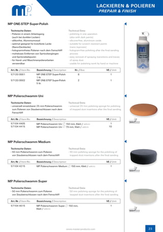 LACKIEREN & POLIEREN
                                                                                  PREPAIR & FINISH


MP ONE-STEP Super-Polish
 Technische Daten:                                   Technical Data:
 - Polieren in einem Arbeitsgang                     - polishing in one operation
   (auch bei dunklen Lacken)                           (also with dark paints)
 - silikonfrei, Aluminiumoxyd                        - silicone-free, aluminium oxide
 - optimal geeignet für kratzfeste Lacke             - suitable for scratch resistant paints
   (Nano-Decklacke)                                    (nano topcoats)
 - hologrammfreies Polieren nach dem Feinschliff     - hologram-free polishing after the final sanding 	
 - müheloses Entfernen von Spritzübergängen            process
   und Spritznebelspuren                             - easy removal of spraying transitions and traces
 - für Hand- und Maschinenpolierarbeiten               of spray dust
   verwendbar                                        - usable for polishing work by hand or machine

 Art.-Nr. / Item-No.    Bezeichnung / Description          Kt. / Box		                    VE / Unit
 57120 0001             MP ONE-STEP Super-Polish              6                               1
                        1 ltr.
 57120 0002             MP ONE-STEP Super-Polish              2                               1
                        5 ltr.




MP Polierschwamm Uni
 Technische Daten:                                   Technical Data:
 - universell einsetzbarer 25 mm Polierschwamm 	     - universal 25 mm polishing sponge for polishing 	
   zum Polieren von Staubeinschlüssen nach dem 	       of trapped dust insertions after the final sanding
   Feinschliff

 Art.-Nr. / Item-No.    Bezeichnung / Description          Kt. / Box		                    VE / Unit
 57104 4405             MP Polierschwamm Uni       150 mm, Klett / velcro                    1
 57104 4415             MP Polierschwamm Uni       79 mm, Klett / velcro                    10




MP Polierschwamm Medium
 Technische Daten:                                   Technical Data:
 - 50 mm Polierschwamm zum Polieren                  - 50 mm polishing sponge for the polishing of 		
   von Staubeinschlüssen nach dem Feinschliff          trapped dust insertions after the final sanding

 Art.-Nr. / Item-No.    Bezeichnung / Description          Kt. / Box		                    VE / Unit
 57104 4215             MP Polierschwamm Medium        150 mm, Klett / velcro                 1




MP Polierschwamm Super
 Technische Daten:                                   Technical Data:
 - 50 mm Polierschwamm zum Polieren                  - 50 mm polishing sponge for the polishing of 		
   von Staubeinschlüssen nach dem Feinschliff          tarpped dust insertions after the final sanding

 Art.-Nr. / Item-No.    Bezeichnung / Description          Kt. / Box		                    VE / Unit
 57104 4015             MP Polierschwamm Super       150 mm,                                  1
                        Klett / velcro




                                                    www.master-products.com                                 23
 