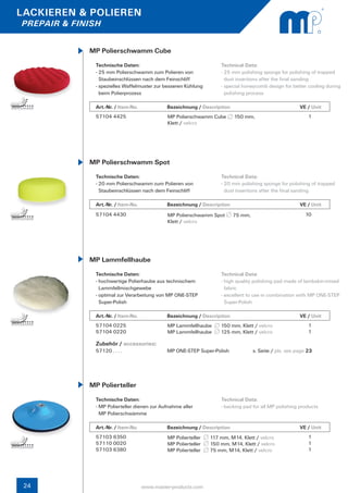 LACKIEREN & POLIEREN
PREPAIR & FINISH


             MP Polierschwamm Cube
               Technische Daten:                                      Technical Data:
               - 25 mm Polierschwamm zum Polieren von                 - 25 mm polishing sponge for polishing of trapped 	
                 Staubeinschlüssen nach dem Feinschliff                 dust insertions after the final sanding
               - spezielles Waffelmuster zur besseren Kühlung 	       - special honeycomb design for better cooling during 	
                 beim Polierprozess                                     polishing process

               Art.-Nr. / Item-No.		          Bezeichnung / Description	                 		             VE / Unit
               57104 4425                     MP Polierschwamm Cube         150 mm,                         1
                                              Klett / velcro




             MP Polierschwamm Spot
               Technische Daten:                                      Technical Data:
               - 20 mm Polierschwamm zum Polieren von                 - 20 mm polishing sponge for polishing of trapped 	
                 Staubeinschlüssen nach dem Feinschliff                 dust insertions after the final sanding

               Art.-Nr. / Item-No.		          Bezeichnung / Description	                 		             VE / Unit
               57104 4430                     MP Polierschwamm Spot        75 mm,                          10
                                              Klett / velcro




             MP Lammfellhaube
               Technische Daten:                                      Technical Data:
               - hochwertige Polierhaube aus technischem 		           - high quality polishing pad made of lambskin-mixed 	
                 Lammfellmischgewebe                                    fabric
               - optimal zur Verarbeitung von MP ONE-STEP 		          - excellent to use in combination with MP ONE-STEP 	
                 Super-Polish                                           Super-Polish

               Art.-Nr. / Item-No.		          Bezeichnung / Description	                 		             VE / Unit
               57104 0225                     MP Lammfellhaube        150 mm, Klett / velcro                1
               57104 0220                     MP Lammfellhaube        125 mm, Klett / velcro                1

               Zubehör / accessories:
               57120 . . . . 	                MP ONE-STEP Super-Polish              s. Seite / pls. see page 23		




             MP Polierteller
               Technische Daten:                                      Technical Data:
               - MP Polierteller dienen zur Aufnahme aller            - backing pad for all MP polishing products
                 MP Polierschwämme

               Art.-Nr. / Item-No.		          Bezeichnung / Description	                 		             VE / Unit
               57103 6350                     MP Polierteller     117 mm, M14, Klett / velcro               1
               57110 0020                     MP Polierteller     150 mm, M14, Klett / velcro               1
               57103 6380                     MP Polierteller     75 mm, M14, Klett / velcro                1




 24                                www.master-products.com
 