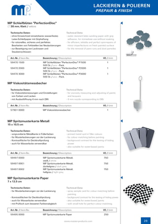 LACKIEREN & POLIEREN
                                                                                     PREPAIR & FINISH


MP Schleifblüten "PerfectionDisc"
  38 mm, Klett / velcro

  Technische Daten:                                   Technical Data:
  - ohne Einweichzeit einsetzbares wasserfestes 	     - water resistant latex sanding paper with grip 		
    Latex-Schleifpapier mit Griphaftung                 adhesion, for immediate use without soaking
  - für rationelles, sicheres und perfektes           - for efficient, reliable and perfect spot-repairs of 	
    Bearbeiten von Fehlstellen bei Neulackierungen      minor imperfections on fresh painted surface
  - zur Beseitigung von Lacknasen und                 - for the removal of paint runs and dust particles
    Staubeinschlüssen

  Art.-Nr. / Item-No.		         Bezeichnung / Description	                  		               VE / Unit
  59470 1500                     MP Schleifblüten "PerfectionDisc" P1500                          1
                                 500 St. / pcs. - Pack.
  59470 2000                     MP Schleifblüten "PerfectionDisc" P2000                          1
                                 500 St. / pcs. - Pack.
  59470 3000                     MP Schleifblüten "PerfectionDisc" P3000                          1
                                 500 St. / pcs. - Pack.

MP Viskositätsmessbecher
  Technische Daten:                                   Technical Data:
  - für Viskositätsmessungen und Einstellungen        - for viscosity measuring and adjusting of paints 	
    von Farben und Lacken                               and lacquers
  - mit Auslauföffnung 4 mm nach DIN                  - 4 mm nozzle corresponding to DIN

  Art.-Nr. / Item-No.		         Bezeichnung / Description	                  		               VE / Unit
  57901 0000                    MP Viskositätsmessbecher                                          1



MP Spritzmusterkarte Metall
15 x 10,5 cm

  Technische Daten:                                   Technical Data:
  - vorgrundierte Metallkarte in Füllerfarben         - primed metal card in filler colours
  - für Musterlackierungen vor der Lackierung         - for colour matching before painting
  - Kontrastfläche für Deckkraftprüfung               - background contrast for the testing of hiding 	
  - auch für Wasserlacke verwendbar                     power
                                                      - also suitable for water-based paints

  Art.-Nr. / Item-No.		         Bezeichnung / Description	                  		               VE / Unit
  59497 0000                     MP Spritzmusterkarte Metall,                                 750
                                 weiß / white
  59497 0001                     MP Spritzmusterkarte Metall,                                 750
                                 dunkelgrau / dark grey
  59497 0002                     MP Spritzmusterkarte Metall,                                 750
                                 hellgrau / light grey

MP Spritzmusterkarte Paper
7 x 13,5 cm

  Technische Daten:                                   Technical Data:
  - für Musterlackierungen vor der Lackierung         - spray sample card for colour matching before 	
                                                        painting
  - Kontrastflächen für Deckkraftprüfung              - background contrast for the testing of hiding power
  - auch für Wasserlacke verwendbar                   - also suitable for water-based paints
  - mit Prüfloch zum besseren Farbtonabgleich         - with small hole for perfect colour matching

  Art.-Nr. / Item-No.		         Bezeichnung / Description	                  		               VE / Unit
  59495 0000                    MP Spritzmusterkarte Paper                                    250

                                                     www.master-products.com                                    29
 