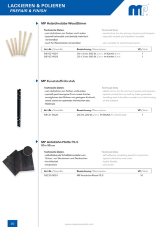 LACKIEREN & POLIEREN
PREPAIR & FINISH


             MP Holzrührstäbe WoodStirrer
               Technische Daten:                                     Technical Data:
               - zum Aufrühren von Farben und Lacken                 - wood stirrer for the stirring of paints and lacquers
               - speziell behandelt und deshalb mehrfach             - specially treated and therefore reusable
                 verwendbar
               - auch für Wasserlacke verwendbar                     - also suitable for water-based paints

               Art.-Nr. / Item-No.		         Bezeichnung / Description	                  		               VE / Unit
               58102 4001                    35 x 3 cm, 500 St. / pcs. im Karton / box                         1
               58102 4003                    25 x 3 cm, 500 St. / pcs. im Karton / box                         1




             MP Kunststoffrührstab
               Technische Daten:                                     Technical Data:
               - zum Aufrühren von Farben und Lacken                 - plastic stirrer for the stirring of paints and lacquers
               - speziell geschwungene Form sowie Löcher 	 	         - special curved form as well as holes guarantee
                 ermöglichen das Rühren mit geringem Kraftauf-	        handling with little effort as well as an ideal mixing 	
                 wand sowie ein optimales Vermischen des 	 	           of the material
                 Materials

               Art.-Nr. / Item-No.		         Bezeichnung / Description	                  		               VE / Unit
               58121 9520                    20 cm, 250 St. / pcs. im Beutel / in plastic bag                  1




             MP Antidröhn-Platte FS 5
             50 x 50 cm

               Technische Daten:                                     Technical Data:
               - selbstklebende Schalldämmplatte zum                 - self adhesive insulating panel for protection
                 Schutz vor Vibrationen und Geräuschen                 against vibrations and noise
               - hochflexibel                                        - highly flexible
               - strukturiert                                        - structured

               Art.-Nr. / Item-No.		         Bezeichnung / Description	                  		               VE / Unit
               56220 0001                    MP Antidröhn-Platte FS 5                                         10




 30                               www.master-products.com
 