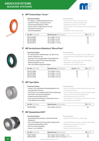 ABDECKSYSTEME
 MASKING SYSTEMS


            MP FineLineTape "Linear"
             Technische Daten:                                     Technical Data:
             - für Design- und Mehrfarbenlackierung                - for design and multi colour painting
             - speziell für lange und gerade Linien                - especially for long and straight lines
             - temperaturbeständig bis 100°C                       - temperature-resistant up to 100°C
             - extrem dünnes Trägermaterial für fast               - extremely thin carrier material for almost edgeless 	
               kantenfreie Lackierung                                painting
             - wasserlackgeeignet                                  - suitable for water-based paints

             Art.-Nr. / Item-No.		           Bezeichnung / Description	                		               VE / Unit
             58103 0003                      55 m Rolle x 3 mm                                             20
             58103 0006                      55 m Rolle x 6 mm                                             10
             58103 0009                      55 m Rolle x 9 mm                                             10
             58103 0012                      55 m Rolle x 12 mm                                            10


            MP Acrylschaum-Klebeband "MountTape"
             Technische Daten:                                     Technical Data:
             - für vibrationsfreie Verklebungen von Zierschutz-	   - for vibration-free bonding of trims, emblems, etc.
               leisten, Emblemen, etc.                             - especially strong double-sided instant bonding 	
             - besonders hohe doppelseitige Sofortklebekraft         power
             - Acrylschaum gleicht temperaturabhängige 		          - acrylic-foam compensates the temperature-
               Materialausdehnung aus                                dependent material expansion
             - sehr hohe Witterungsbeständigkeit                   - extremely high weather resistance

             Art.-Nr. / Item-No.		           Bezeichnung / Description	           	          	
                                                                                  Karton / Box          VE / Unit
             58102 2009                      10 m Rolle x 9 mm             24                                1
             58102 2006                      10 m Rolle x 12 mm           	18                                1
             58102 2007                      10 m Rolle x 19 mm           	12                                1
             58102 2008                      10 m Rolle x 25 mm           	9                                 1


            MP Tape Silber
             Technische Daten:                                     Technical Data:
             - wasser- und schleiffestes Gewebeklebeband mit 	     - water and sanding resistant fabric adhesive tape 	
               spezieller Beschichtung                               with special coating
             - zum Schutz vor unbeabsichtigten Beschädigungen	     - for the protection against unintentional damages 	
               bei Schleif- und Sandstrahlarbeiten                   during sanding and sandblasting work
             - temperaturbeständig bis 60°C                        - temperature-resistant up to 60°C
             - auch auf sehr schwierigen Untergründen durch 	      - also suitable for very difficult surfaces due to the 	
               hohe Klebekraft einsetzbar                            extremely strong adhesion

             Art.-Nr. / Item-No.		           Bezeichnung / Description	           	            	        VE / Unit
             59306 0050                      50 m Rolle x 50 mm                                            24


            MP Gewebeband DCT
             Technische Daten:                                     Technical Data:
             - speziell gewebeverstärktes und beschichtetes        - special fibre reinforced, coated tape
               Klebeband
             - sehr hohe Klebekraft auf fast allen Untergründen    - very high adhesion power on almost all surfaces
             - temperaturbeständig bis 50°C                        - temperature resistant up to 50°C
             - leicht von Hand abreißbar                           - easy tearable by hand
             - wasser- und schleiffest                             - water and sanding resistant

             Art.-Nr. / Item-No.		           Bezeichnung / Description	           	            	        VE / Unit
             59391 0050                      50 m Rolle x 50 mm silber / silver                              18
             59392 0050                      50 m Rolle x 50 mm schwarz / black                              18
36                               www.master-products.com
 