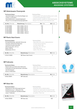 ABDECKSYSTEME
                                                                                                            MASKING SYSTEMS


MP Abdeckpapier Powergrade
  Technische Daten:                                    Technical Data:
  - spezialversiegelt um ein Durchschlagen von 		      - masking paper with special sealing coat in order 	
    Lacken zu verhindern                                 to prevent the penetration of paint
  - lösemittelresistent, wasserlackgeeignet            - solvent resistant, suitable for water-based paints
  - 40 g/m² für verringerte Entsorgungskosten          - 40 g/m² for reduced waste disposal costs

  Art.-Nr. / Item-No.     Bezeichnung / Description	                           Pal. / Pal.       	   VE / Unit

  51430 0000              450 m Rolle x 22 cm                                   150                     1
  51435 0000              450 m Rolle x 45 cm                                    90                     1
  51431 0000              450 m Rolle x 60 cm                                    60                     1
  51432 0000              450 m Rolle x 90 cm                                    30                     1
  51433 0000              450 m Rolle x 120 cm                                   30                     1
  51434 0000              450 m Rolle x 150 cm                                   30                     1


MP Plastic Seat Covers
 Technische Daten:                                        Technical Data:
 - Einweg-Sitzbezüge, optimaler Schutz der                - disposable seat covers, ideal protection
   Autositze während der Reparatur                          of seats during repairing
 - rutschhemmende Unterseite                              - non-slip bottom side
 - Abmessung: 82 x 127 cm                                 - dimension: 82 x 127 cm
 - Rolle à 500 St.                                        - roll of 500 pieces
 - Rollenbreite: 65 cm                                    - width of the roll: 65 cm

 Art.-Nr. / Item-No.		           Bezeichnung / Description	                	                 	       VE / Unit

 515014 0005                     MP Plastic Seat Covers                                                 1




MP Fußmatte
 Technische Daten:                                        Technical Data:
 - Papiermatte zum Schutz des Fußraumes                   - paper floor mat for protection of floor room
 - Unterseite mit Folie beschichtet, verhindert           - lower side is plastic coated to protect floor of
   das Durchnässen                                          humidity
 - Karton à 500 Stück                                     - box of 500 pieces

 Art.-Nr. / Item-No.		           Bezeichnung / Description	            	                     	       VE / Unit
 51502 00001                     MP Fußmatte                                                            1




MP Clean Set
 Technische Daten:                                        Technical Data:
 - Abdeckset für den Fahrzeuginnenraum                    - protection set for vehicle interior
 - bestehend aus je 1 x Bezug für Sitz,                   - consists of 1 piece each of covers for seat,
   Lenkrad, Schaltknauf, Handbremshebel                     steering wheel, gear knob, hand break lever
   sowie 1 Fußmatte                                         as well as 1 floor mat

 Art.-Nr. / Item-No.		           Bezeichnung / Description	                	                 	       VE / Unit

 51502 00099                     MP Clean Set                                                        100




                                                    www.master-products.com                                             41
 