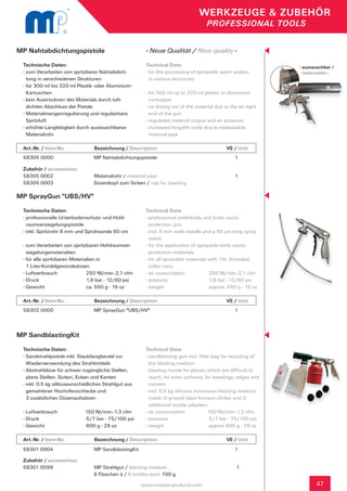 WERKZEUGE & ZUBEHÖR
                                                                                      PROFESSIONAL TOOLS


MP Nahtabdichtungspistole                                - Neue Qualität / New quality -
 Technische Daten:                                       Technical Data:                                          - austauschbar /
 - zum Verarbeiten von spritzbarer Nahtabdich-		         - for the processing of sprayable seam sealers             replaceable -
   tung in verschiedenen Strukturen                        in various structures
 - für 300 ml bis 320 ml Plastik- oder Aluminium-	
   Kartuschen                                            - for 300 ml up to 320 ml plastic or aluminium 	
 - kein Austrocknen des Materials durch luft-              cartridges
   dichten Abschluss der Pistole                         - no drying out of the material due to the air tight 	
 - Materialmengenregulierung und regulierbare 	            end of the gun
   Spritzluft                                            - regulated material output and air pressure
 - erhöhte Langlebigkeit durch austauschbares            - increased long-life cycle due to replaceable
   Materialrohr                                            material pipe

 Art.-Nr. / Item-No.		            Bezeichnung / Description	             	           	         VE / Unit
 58305 0000                      MP Nahtabdichtungspistole                                         1

 Zubehör / accessories:	
 58305 0002		                     Materialrohr / material pipe                                     1
 58305 0003	                      Düsenkopf zum Sicken / cap for beading

MP SprayGun "UBS/HV"
 Technische Daten:                                       Technical Data:
 - professionelle Unterbodenschutz- und Hohl-		          - professional underbody and body cavity
   raumversiegelungspistole                                protection gun
 - inkl. Spritzrohr 8 mm und Sprühsonde 60 cm            - incl. 8 mm wide needle and a 60 cm long spray 	
                                                           wand
 - zum Verarbeiten von spritzbaren Hohlraumver-	         - for the application of sprayable body cavity
   siegelungsmaterialien                                   protection materials
 - für alle spritzbaren Materialien in                   - for all sprayable materials with 1ltr. threaded 		
   1 Liter-Kordelgewindedosen                              collar cans
 - Luftverbrauch		             250 Nl/min.-2,1 cfm       - air consumption		           250 Nl/min.-2,1 cfm
 - Druck			                    1,6 bar - 12/60 psi       - pressure		                  1,6 bar - 12/60 psi
 - Gewicht		                   ca. 550 g - 19 oz         - weight			                   approx. 550 g - 19 oz

 Art.-Nr. / Item-No.		            Bezeichnung / Description	             	           	         VE / Unit
 58302 0000                      MP SprayGun "UBS/HV"                                              1



MP SandblastingKit
 Technische Daten:                                       Technical Data:
 - Sandstrahlpistole inkl. Staubfangbeutel zur           - sandblasting gun incl. filter bag for recycling of 	
   Wiederverwendung des Strahlmittels                      the blasting medium
 - Abstrahldüse für schwer zugängliche Stellen, 	        - blasting nozzle for places which are difficult to 	
   plane Stellen, Sicken, Ecken und Kanten                 reach, for even surfaces, for beadings, edges and 	
 - inkl. 0,5 kg silikoseunschädliches Strahlgut aus 	      corners
   gemahlener Hochofenschlacke und                       - incl. 0,5 kg silicosis innocuous blasting medium 	
   3 zusätzlichen Düsenaufsätzen                           made of ground blast furnace clinker and 3
                                                           additional nozzle adapters
 - Luftverbrauch             150 Nl/min.-1,3 cfm         - air consumption              150 Nl/min.-1,3 cfm
 - Druck			                  5/7 bar - 75/100 psi        - pressure		                   5/7 bar - 75/100 psi
 - Gewicht		                 800 g - 28 oz               - weight			                    approx 800 g - 28 oz	

 Art.-Nr. / Item-No.		            Bezeichnung / Description	             	           	         VE / Unit
 58301 0004                      MP SandblastingKit                                                1

 Zubehör / accessories:		      					
 58301 0098 	            MP Strahlgut / blasting medium				 1		
 		                      6 Flaschen à / 6 bottles each 700 g

                                                        www.master-products.com                                          47
 