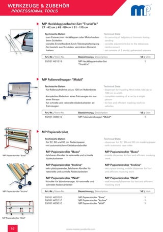 WERKZEUGE & ZUBEHÖR
         PROFESSIONAL TOOLS


                              MP Heckklappenhalter-Set "TrunkFix"
                              27 - 42 cm / 48 - 80 cm / 81 - 115 cm

                                Technische Daten:                                       Technical Data:
                                - zum Fixieren von Heckklappen oder Motorhauben 	       - for securing of tailgates or bonnets during
                                  beim Schleifen                                          sanding
                                - variable Einstellbarkeit durch Teleskopbefestigung    - variable adjustment due to the telescopic
                                - Set besteht aus 3 stabilen, verzinkten Abstand-         reinforcement
                                  haltern                                               - set consists of 3 sturdy, galvanized spacers

                                Art.-Nr. / Item-No.      		      Bezeichnung / Description	          	            	         VE / Unit
                                55101 401016                     MP Heckklappenhalter-Set                                       1
                                                                 "TrunkFix"




                              MP Folienrollwagen "Mobil"
                                Technische Daten:                                       Technical Data:
                                - für Rollenaufnahme bis zu 100 cm Rollenbreite         - dispenser for masking films holds rolls up to
                                                                                          100 cm in width
                                - komplettes Abdecken eines Fahrzeuges mit nur 	        - complete masking of a car by a single
                                  einer Person                                            person
                                - für schnelle und rationelle Abdeckarbeiten an 	       - for fast and efficient masking work on
                                  Fahrzeugen                                              vehicles

                                Art.-Nr. / Item-No.      		      Bezeichnung / Description	          	            	         VE / Unit
                                55101 409010                     MP Folienabrollwagen "Mobil"                                   1




                              MP Papierabroller

                                Technische Daten:                                        Technical Data:
                                - für 22, 60 und 90 cm Abdeckpapier                      - dispenser for 22, 60 and 90 cm masking paper
                                - mit automatischem Klebebandabroller                    - with automatic tape roller

                                 MP Papierabroller "Base"                                 MP Papierabroller "Base"
MP Papierabroller "Base"        - fahrbarer Abroller für rationelle und schnelle         - mobile dispenser for fast and efficient masking
                                  Abdeckarbeiten                                           work

                                 MP Papierabroller "Incline"                              MP Papierabroller "Incline"
                                - sehr platzsparender, fahrbarer Abroller für            - very space saving, mobile dispenser for fast
                                  rationelle und schnelle Abdeckarbeiten                   and efficient masking work

                                 MP Papierabroller "Wall"                                 MP Papierabroller "Wall"
                                - Abroller für Wandmontage, für rationelle und 	         - wall mounted dispenser for fast and efficient
                                  schnelle Abdeckarbeiten                                  masking work

MP Papierabroller "Incline"     Art.-Nr. / Item-No.      		      Bezeichnung / Description	          	            	         VE / Unit

                                55101 402020                     MP Papierabroller "Base"                                       1
                                55101 402010                     MP Papierabroller "Incline"                                    1
                                55101 403010                     MP Papierabroller "Wall"                                       1




MP Papierabroller "Wall"



        52                                            www.master-products.com
 