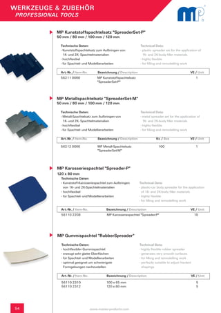 WERKZEUGE & ZUBEHÖR
 PROFESSIONAL TOOLS


            MP Kunststoffspachtelsatz "SpreaderSet-P"
            50 mm / 80 mm / 100 mm / 120 mm

             Technische Daten:                                        Technical Data:
             - Kunststoffspachtelsatz zum Aufbringen von              - plastic spreader set for the application of
               1K- und 2K- Spachtelmaterialien                          1K- and 2K-body filler materials
             - hochflexibel                                           - highly flexible
             - für Spachtel- und Modellierarbeiten                    - for filling and remodelling work

             Art.-Nr. / Item-No.       	 Bezeichnung / Description	                 	            	         VE / Unit
             56211 0000                 MP Kunststoffspachtelsatz                                              1
                                        "SpreaderSet-P"




            MP Metallspachtelsatz "SpreaderSet-M"
            50 mm / 80 mm / 100 mm / 120 mm

             Technische Daten:                                        Technical Data:
             - Metall-Spachtelsatz zum Aufbringen von                 - metal spreader set for the application of
               1K- und 2K- Spachtelmaterialien                          1K- and 2K-body filler materials
             - hochflexibel                                           - highly flexible
             - für Spachtel- und Modellierarbeiten                    - for filling and remodelling work

             Art.-Nr. / Item-No.       	 Bezeichnung / Description	               Kt. / Box 	    	         VE / Unit

             56212 0000                 MP Metall-Spachtelsatz		                   100                         1
                                        "SpreaderSet-M"




            MP Karosseriespachtel "Spreader-P"
            120 x 80 mm
              Technische Daten:
              - Kunststoff-Karosseriespachtel zum Aufbringen 	        Technical Data:
                von 1K- und 2K-Spachtelmaterialien                    - plastic-car body spreader for the application
              - hochflexibel                                            of 1K- and 2K-body filler materials
              - für Spachtel- und Modellierarbeiten                   - highly flexible
                                                                      - for filling and remodelling work

              Art.-Nr. / Item-No.      		     Bezeichnung / Description	            	            	         VE / Unit
              56110 2208                      MP Karosseriespachtel "Spreader-P"                               10




            MP Gummispachtel "RubberSpreader"
              Technische Daten:                                       Technical Data:
              - hochflexibler Gummispachtel                           - highly flexible rubber spreader
              - erzeugt sehr glatte Oberflächen                       - generates very smooth surfaces
              - für Spachtel- und Modellierarbeiten                   - for filling and remodelling work
              - optimal geeignet um schwierigste                      - perfectly suitable to adjust hardest
                Formgebungen nachzustellen                              shapings

              Art.-Nr. / Item-No.      		     Bezeichnung / Description	            	            	         VE / Unit
              56110 2310                      100 x 65 mm                                                       5
              56110 2312                      120 x 80 mm                                                       5




54                                  www.master-products.com
 