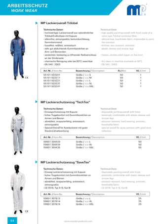 ARBEITSSCHUTZ
 WORK WEAR


             MP Lackieroverall Trilobal
               Technische Daten:                                        Technical Data:
               - hochwertiger Lackieroverall aus nylonähnlicher 	       - high quality painting-overall with hood made of a 	
                 Trilobal-Endlosfaser mit Kapuze                          nylon type Trilobal continous fibre
               - silikonfrei, atmungsaktiv, lackundurchlässig, 		       - silicone-free, breathable fabric, impereable to paint,
                 flammhemmend                                             fire resistant
               - fusselfrei, reißfest, antistatisch                     - lint-free, tear resistant, antistatic
               - sehr gut abdichtende Gummibändchen an                  - elastic sleeves and trouser legs
                 Arm- und Beinenden
               - verdeckter, beidseitig zu öffnender Reißverschluss 	   - hidden, double sided zipper on the front
                 an der Vorderseite
               - chemische Reinigung oder bei 60°C waschbar             - dry clean or machine washable at 60°C
               - EN 340 : 2003                                          - EN 340 : 2003

               Art.-Nr. / Item-No.		           Bezeichnung / Description	                 Kt./Box
                                                                                           		                VE / Unit
               55101 503201                    Größe / size S                               50	                 1
               55101 503211                    Größe / size M                               50	                 1
               55101 503221                    Größe / size L                               50	                 1
               55101 503231                    Größe / size XL                              50	                 1
               55101 503241                    Größe / size XXL                             50	                 1




             MP Lackierschutzanzug "TechTex"
               Technische Daten:                                        Technical Data:
               - Einwegschutzanzug mit Kapuze                           - disposable painting-overall with hood
               - hoher Tragekomfort mit Gummibündchen an 	              - extremely comfortable with elastic sleeves and 	
                 Armen und Beinen                                         trouser legs
               - abriebfest, strapazierfähig, antistatisch,             - abrasion resistant, hard wearing, antistatic,
                 atmungsaktiv                                             breathable fabric
               - Spezial-Overall für Autolackierer mit guter            - special overall for spray painters with good dust 	
                 Staubrückhaltewirkung                                    reflection

               Art.-Nr. / Item-No.		           Bezeichnung / Description	                  		                VE / Unit
               59601 304433                    Größe / size L                                                  50
               59601 304434                    Größe / size XL                                                 50
               59601 304435                    Größe / size XXL                                                50




             MP Lackierschutzanzug "SaveTex"
               Technische Daten:                                        Technical Data:
               - Einweg Lackierschutzanzug mit Kapuze                   - disposable painting-overall with hood
               - hoher Tragekomfort mit Gummibündchen an 	              - extremely comfortable with elastic sleeves and 	
                 Armen und Beinen                                         trouser legs
               - abriebfest, strapazierfähig, antistatisch,             - abrasion resistant, hard wearing, antistatic,
                 atmungsaktiv                                             breathable fabric
               - CE 0516, Typ 5+6, Kat III                              - CE 0516, Typ 5+6, Kat III

               Art.-Nr. / Item-No.		           Bezeichnung / Description	                  		                VE / Unit
               59601 307613                    Größe / size L                                                  25
               59601 307614                    Größe / size XL                                                 25
               59601 307615                    Größe / size XXL                                                25




64                                 www.master-products.com
 