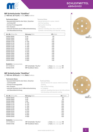 SCHLEIFMITTEL
                                                                                                          abrasives


MP Schleifscheibe "GoldFlex"
  150 mm, 6/7-Loch / -hole, Klett / velcro

 Technische Daten:                                     Technical Data:
 - Spezialschleifmittel für den Grob-, Zwischen- 		    - special abrasive for coarse, interim
   und Endschliff                                        and final sanding
 - höchste Finishingqualität                           - high quality finishing
 - kein Zusetzen                                       - no clogging
 - optimale Standzeit durch Vollkunstharzbindung 	     - optimum standing time due to the full
   und Stearatbeschichtung                               synthetic resin-bonding and stearate coating

  Art.-Nr. / Item-No.		Körnung / Grit	                                       V
                                                                             	 E / Unit
 56995 0040                      P 40                                          50
 56995 0060                      P 60                                          50
 56995 0080                      P 80                                         100
 56995 0100                      P 100                                        100
 56995 0120                      P 120                                        100
 56995 0150                      P 150                                        100
 56995 0180                      P 180                                        100
 56995 0220                      P 220                                        100
 56995 0240                      P 240                                        100
 56995 0320                      P 320                                        100
 56995 0360                      P 360                                        100
 56995 0400                      P 400                                        100
 56995 0500                      P 500                                        100
 56995 0600                      P 600                                        100
 56995 0800                      P 800                                        100

 Zubehör / accessories:
 57110 0010	                     MP Schleifteller "DiscFix"	            s. Seite / pls. see page 16
 59450 0100	                     MP Handblock Velcro	                   s. Seite / pls. see page 17


MP Schleifscheibe "GoldFlex"
  150 mm, 8/9-Loch / -hole, Klett / velcro

  Technische Daten:
  - Spezialschleifmittel für den Grob-, Zwischen- 		       Technical Data:
    und Endschliff                                         - special abrasive for coarse, interim and final 		
  - höchste Finishingqualität                                sanding
  - kein Zusetzen                                          - high quality finishing
  - optimale Standzeit durch Vollkunstharzbindung 	        - no clogging
    und Stearatbeschichtung                                - optimum standing time due to the full synthetic 	
                                                             resin-bonding and stearate coating

  Art.-Nr. / Item-No.		Körnung / Grit	                                       		               VE / Unit
  56996 0040            P 40                                                                    50
  56996 0060            P 60                                                                    50
  56996 0080            P 80                                                                   100
  56996 0100            P 100                                                                  100
  56996 0120            P 120                                                                  100
  56996 0150            P 150                                                                  100
  56996 0180            P 180                                                                  100
  56996 0220            P 220                                                                  100
  56996 0240            P 240                                                                  100
  56996 0320            P 320                                                                  100
  56996 0400            P 400                                                                  100
  56996 0500            P 500                                                                  100

  Zubehör / accessories:
  57110 0013	                    MP Schleifteller "DiscFix"	            s. Seite / pls. see page 16		
  59450 0100	                    MP Handblock Velcro	                   s. Seite / pls. see page 17



                                                       www.master-products.com                                        9
 