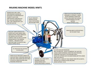 MILKING MACHINE MODEL MWT1
HEAVY DUTY ELECTRIC MOTOR ,
DESIGNED TO OPERATE UNDER
SEVER WORKING CONDITION.
TOTALY ENCLOSED FAN COOLED
COPPER WINDED ELECTRIC
MOTOR
WEIGH APPROX 19 KG
VACCUM PUMP CASTED IN TO
SHAPES WITH HIGH GRADE IRON.
ASBESTOS FREE VANES IMPROVES
PULLEY AND BELT
DRIVEN SYSTEM.
EASILY DETACHABLE
MOTOR AND PUMP.
POWER PACK UNIT, HIGH
PERFORMANCE MAXIMUM
EFFECIENCY IN CONVERSION OF
POWER TO AIR FLOW.
AIRFLOW RATE 300LPM @ 50
KPA ,VACCUM POWER PACK
UNIT , BELT DRIVEN WITH 1HP
ELECTRIC MOTOR
MILKCAN AND CLUSTER DETAILS
ON THE NEXT PAGE
ASBESTOS FREE VANES IMPROVES
THE SERVICE LIFE OF PUMP.
COMPACT AND OIL RECICULATORY
DESIGN REDUCE THE DAMAGE
CHANCES , PREVENTS YOUR
VACCUM PUMP TO RUN OIL FREE.
WEIGH APPROX 38 KG
24 LITER VACCUM RESERVOIR
BEST IN PRACTICE , HELPS TO IMPROVE THE VACCUM
LOSSES UNDER WORKING CONDITION AND PROVIDES
CONSTANT VACUUM TO THE MILKING UNITS ,
WHICH IN FURTHER HELPS IN MAINTAINING BETTER UDDER
AND TEAT HEALTH.
HEAVY DUTY , MADE OF HIGH GRADE IRON PIPE & SHEETS,
WELDED IN TO SHAPE BY MIG WELDING
WEIGH APPROX 22 KG
OIL INDICATOR FOR CHECKING
OIL REGULARLY
DRAIN VALVE PROVIDED UNDER THE
VACCUM TANK TO RELEASE MOISTURE
AND ANY TANK OVERFLOW WITH MILK
OR WATER UNDER MILKING AND
WASHING OPERATION
2WHEEL 10 X 2 INCH WITH
BEARING FOR EASY
MANUVERING WITH
REVOLVING WHEEL 6 INCHES.
 