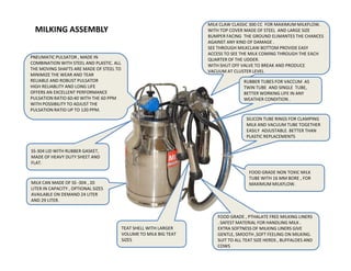 MILKING ASSEMBLY
MILK CLAW CLASSIC 300 CC FOR MAXIMUM MILKFLOW.
WITH TOP COVER MADE OF STEEL AND LARGE SIZE
BUMPER FACING THE GROUND ELIMANTES THE CHANCES
AGAINST ANY KIND OF DAMAGE .
SEE THROUGH MILKCLAW BOTTOM PROVIDE EASY
ACCESS TO SEE THE MILK COMING THROUGH THE EACH
QUARTER OF THE UDDER.
WITH SHUT OFF VALVE TO BREAK AND PRODUCE
VACUUM AT CLUSTER LEVEL
SILICON TUBE RINGS FOR CLAMPING
MILK AND VACUUM TUBE TOGETHER
EASILY ADJUSTABLE. BETTER THAN
PLASTIC REPLACEMENTS
RUBBER TUBES FOR VACCUM AS
TWIN TUBE AND SINGLE TUBE,
BETTER WORKING LIFE IN ANY
WEATHER CONDITION .
PNEUMATIC PULSATOR , MADE IN
COMBINATION WITH STEEL AND PLASTIC. ALL
THE MOVING SHAFTS ARE MADE OF STEEL TO
MINIMIZE THE WEAR AND TEAR
RELIABLE AND ROBUST PULSATOR
HIGH RELIABLITY AND LONG LIFE
OFFERS AN EXCELLENT PERFORMANCE
PULSATION RATIO 60:40 WITH THE 60 PPM
WITH POSSIBILITY TO ADJUST THE
PULSATION RATIO UP TO 120 PPM.
FOOD GRADE NON TOXIC MILK
TUBE WITH 16 MM BORE , FOR
MAXIMUM MILKFLOW.
PLASTIC REPLACEMENTS
MILK CAN MADE OF SS -304 , 20
LITER IN CAPACITY , OPTIONAL SIZES
AVAILABLE ON DEMAND 24 LITER
AND 29 LITER.
SS-304 LID WITH RUBBER GASKET,
MADE OF HEAVY DUTY SHEET AND
FLAT.
FOOD GRADE , PTHALATE FREE MILKING LINERS
. SAFEST MATERIAL FOR HANDLING MILK .
EXTRA SOFTNESS OF MILKING LINERS GIVE
GENTLE, SMOOTH ,SOFT FEELING ON MILKING.
SUIT TO ALL TEAT SIZE HERDS , BUFFALOES AND
COWS
TEAT SHELL WITH LARGER
VOLUME TO MILK BIG TEAT
SIZES
 