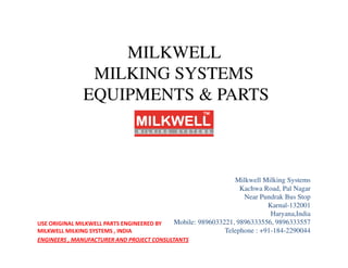 MILKWELL
MILKING SYSTEMS
EQUIPMENTS & PARTS
Milkwell Milking Systems
Kachwa Road, Pal Nagar
Near Pundrak Bus Stop
Karnal-132001
Haryana,India
Mobile: 9896033221, 9896333556, 9896333557
Telephone : +91-184-2290044
USE ORIGINAL MILKWELL PARTS ENGINEERED BY
MILKWELL MILKING SYSTEMS , INDIA
ENGINEERS , MANUFACTURER AND PROJECT CONSULTANTS
 