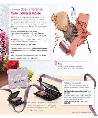 deslumbrante
Utilize esse                                                                                       4


look para a noite                                                                   2
OLHOS: Aplique a 1 Sombra Mineral Granite em toda
a pálpebra e bem rente a raíz dos cílios inferiores. Aplique a
2 Sombra Mineral Honey Spice como iluminador na área do                                                                           5
osso das sobrancelhas e esfume levemente em toda a pálpebra.
3 Delineie todo o olho com o Lápis Retrátil para os Olhos
Preto. Finalize o olhar com a 4 Máscara para os Cílios Lash
Love Preta.

Sombra Mineral Mary Kay®, R$ 21,00
Lápis Retrátil para os Olhos Mary Kay®, R$ 30,00                                             1
Máscara para os Cílios Lash Love Preta, R$ 51,00                        6

BOCHECHAS: Aplique o 5 Blush Mineral Shy nas maçãs
do rosto, utilizando movimentos ascendentes.                                                                                                3
Blush Mineral Mary Kay®, R$ 32,00

LÁBIOS: Delineie os lábios com o 6 Lápis Retrátil para os                                7
Lábios Neutral e depois utilize o 7 Batom Cremoso Frosted
Rose.

Lápis Retrátil para os Lábios Mary Kay®, R$ 30,00
Batom Cremoso Mary Kay®, R$ 32,00


                                                                            Dica:
                                                                            Aplique o Eye Primer Fixador de Sombras
                                                                            antes de aplicar as sombras para prolongar e
                                                                            intensificar as cores.



  Leve
para onde
 quiser                                                                                 Retoques Rápidos
                                                                                        Coloque o Mini Estojo Compacto dentro de
                                                                                        sua bolsa ou nécessaire e mantenha seu look
                                                                                        sempre lindo.
                                                                                        Mini Estojo Compacto Mary Kay® (vazio),
                                                                                        R$ 52,00
                                                                                        O essencial para todo o rosto
                                                                                        Coloque tudo o que precisar para criar seu look
                                                                                        completo nesse prático compacto.
                                                                                        Estojo Compacto Mary Kay® (vazio),
                               Crie milhares de looks e utilize-os em seu               R$ 61,00
                               Estojo Compacto que é versátil e super
                               resistente. Você pode escolher o look de
                               acordo com a ocasião.
                                                                                                       Todos os preços são sugestões para revenda.
 