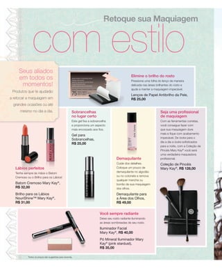 Retoque sua Maquiagem


                com estilo
     Seus aliados
                                                                                                    Elimine o brilho do rosto
     em todos os                                                                                    Pressione uma folha do lenço de maneira
      momentos!                                                                                     delicada nas áreas brilhantes do rosto e
                                                                                                    ajude a manter a maquiagem impecável.
 Produtos que te ajudarão
                                                                                                    Lenços de Papel Antibrilho da Pele,
a retocar a maquiagem em                                                                            R$ 25,00
 grandes ocasiões ou até
      mesmo no dia a dia.                             Sobrancelhas                                                        Seja uma profissional
                                                      no lugar certo                                                      de maquiagem
                                                      Este gel fixa a sobrancelha                                         Com as ferramentas corretas,
                                                      e proporciona um aspecto                                            você consegue fazer com
                                                      mais encorpado aos fios.                                            que sua maquiagem dure
                                                                                                                          mais e fique com acabamento
                                                      Gel para
                                                                                                                          impecável. De looks para o
                                                      Sobrancelhas,
                                                                                                                          dia a dia a looks sofisticados
                                                      R$ 25,00
                                                                                                                          para a noite, com a Coleção de
                                                                                                                          Pincéis Mary Kay® você será
                                                                                                                          uma verdadeira maquiadora
                                                                                        Demaquilante                      profissional.
                                                                                        Cuide dos detalhes.               Coleção de Pincéis
   Lábios perfeitos                                                                     Coloque um pouco de               Mary Kay®, R$ 128,00
   Tenha sempre às mãos o Batom                                                         demaquilante no algodão
   Cremoso ou o Brilho para os Lábios!                                                  ou no cotonete e remova
                                                                                        qualquer mancha ou
   Batom Cremoso Mary Kay®,                                                             borrão de sua maquiagem
   R$ 32,00                                                                             dos olhos.
   Brilho para os Lábios                                                                Demaquilante para
   NouriShine™ Mary Kay®,                                                               a Área dos Olhos,
   R$ 31,00                                                                             R$ 49,00


                                                                            Você sempre radiante
                                                                            Deixe seu rosto radiante iluminando
                                                                            as áreas sombreadas de seu rosto.
                                                                            Iluminador Facial
                                                                            Mary Kay®, R$ 40,00
                                                                            Pó Mineral Iluminador Mary
                                                                            Kay® (pink stardust),
                                                                            R$ 35,00

            Todos os preços são sugestões para revenda.
 