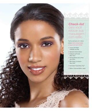 Check-list
para você
retocar sua
maquiagem
com estilo
Tenha sempre em mãos
esses itens essenciais
e fique sempre linda:
  Lenços de Papel
  Antibrilho da Pele
  Gel para Sobrancelhas
  Coleção de Pincéis
  Mary Kay®
  Demaquilante para a Área
  dos Olhos
  Mini Estojo Compacto
  Mary Kay®

  Iluminador Facial Mary Kay®

  Batom Cremoso/Brilho Labial




                                15
 