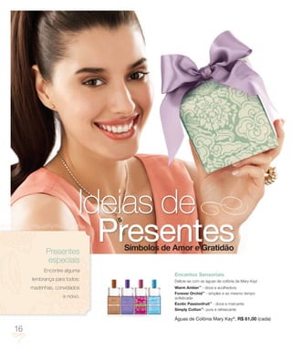 Ideias de
           Presentes
                           Presentes
                             Símbolos de Amor e Gratidão
           especiais
          Encontre alguma
                                         Encantos Sensoriais
     lembrança para todos:               Delicie-se com as águas de colônia da Mary Kay!
     madrinhas, convidados               Warm Amber™ - doce e acolhedora
                                         Forever Orchid™ - simples e ao mesmo tempo
                  e noivo.               sofisticada
                                         Exotic Passionfruit™ - doce e marcante
                                         Simply Cotton™- pura e refrescante

                                         Águas de Colônia Mary Kay®, R$ 61,00 (cada)

16
 