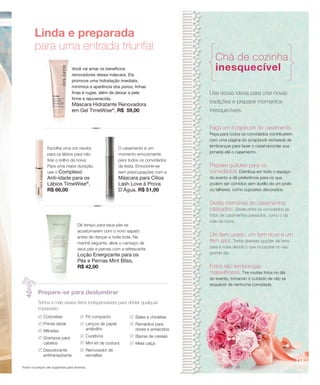 Linda e preparada
        para uma entrada triunfal
                                                                                            Chá de cozinha
                                 Você vai amar os benefícios                                inesquecível
                                 renovadores dessa máscara. Ela
                                 promove uma hidratação imediata,
                                 minimiza a aparência dos poros, linhas
                                 finas e rugas, além de deixar a pele                    Use essas ideias para criar novas
                                 firme e rejuvenecida.
                                 Máscara Hidratante Renovadora
                                                                                         tradições e preparar momentos
                                 em Gel TimeWise®, R$ 59,00                              inesquecíveis.


                                                                                         Faça um scrapbook do casamento.
                                                                                         Peça para todos os convidados contribuírem
                                                                                         com uma página do scrapbook recheada de
                                                                                         lembranças para fazer o casal recordar sua
                Escolha uma cor neutra                      O casamento é um
                                                                                         jornada até o casamento.
                para os lábios para não                     momento emocionante
                tirar o brilho da noiva.                    para todos os convidados
                Para uma maior duração,                     da festa. Emocione-se        Prepare quitutes para os
                use o Complexo                              sem preocupações com a       convidados. Distribua em todo o espaço
                Anti-idade para os                          Máscara para Cílios          do evento e dê preferência para os que
                Lábios TimeWise®,                           Lash Love à Prova            podem ser comidos sem auxílio de um prato
                R$ 66,00                                    D’Água, R$ 51,00             ou talheres, como cupcakes decorados.


                                                                                         Divida memórias de casamentos
                                                                                         passados. Divida entre os convidados as
                                                                                         fotos de casamentos passados, como o da
                                                                                         mãe da noiva.
                                     Dê tempo para seus pés se
                                     acostumarem com o novo sapato
                                     antes de dançar a noite toda. Na                    Um item usado, um item novo e um
                                     manhã seguinte, alivie o cansaço de                 item azul. Tenha diversas opções de itens
                                     seus pés e pernas com a refrescante                 para a noiva decidir o que incorporar no seu
                                     Loção Energizante para os                           grande dia.
                                     Pés e Pernas Mint Bliss,
                                     R$ 42,00                                            Fotos são lembranças
                                                                                         maravilhosas. Tire muitas fotos no dia
                                                                                         do evento, tomando o cuidado de não se
                                                                                         esquecer de nenhuma convidada.
          Prepare-se para deslumbrar
          Tenha a mão esses itens indispensáveis para driblar qualquer
          imprevisto.
              Cotonetes                   Pó compacto               Balas e chicletes
              Primer labial               Lenços de papel           Remédios para
              Alfinetes                   antibrilho                dores e antiácidos

              Grampos para                Curativos                 Barras de cereais
              cabelos                     Mini kit de costura       Meia calça
              Desodorante                 Removedor de
              antitranspirante            esmaltes
                                                                                                                                        19
Todos os preços são sugestões para revenda.
 