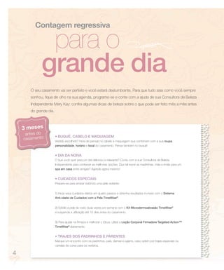 Contagem regressiva

              para o
             grande dia
       O seu casamento vai ser perfeito e você estará deslumbrante. Para que tudo saia como você sempre
       sonhou, fique de olho na sua agenda, programe-se e conte com a ajuda de sua Consultora de Beleza
       Independente Mary Kay: confira algumas dicas de beleza sobre o que pode ser feito mês a mês antes
       do grande dia.



    3 meses
     antes do
                        • BUQUÊ, CABELO E MAQUIAGEM
    casamento           Vestido escolhido? Hora de pensar no cabelo e maquiagem que combinem com a sua roupa,
                        personalidade, horário e local do casamento. Pense também no buquê!


                        • DIA DA NOIVA
                        O que você quer para um dia delicioso e relaxante? Conte com a sua Consultora de Beleza
                        Independente para conhecer as melhores opções. Que tal reunir as madrinhas, mãe e irmãs para um
                        spa em casa entre amigas? Agende agora mesmo!


                        • CUIDADOS ESPECIAIS
                        Prepare-se para arrasar exibindo uma pele radiante:


                        1) Inicie seus cuidados diários em quatro passos e obtenha resultados incríveis com o Sistema
                        Anti-idade de Cuidados com a Pele TimeWise®.


                        2) Esfolie a pele do rosto duas vezes por semana com o Kit Microdermoabrasão TimeWise®
                        e suspenda a utilização até 15 dias antes do casamento.


                        3) Para ajudar na firmeza e melhorar o tônus, utilize a Loção Corporal Firmadora Targeted-Action™
                        TimeWise® diariamente.


                        • TRAJES DOS PADRINHOS E PARENTES
                        Marque um encontro com os padrinhos, pais, damas e pajens, caso optem por trajes especiais ou
                        cartelas de cores para os vestidos.

4
 