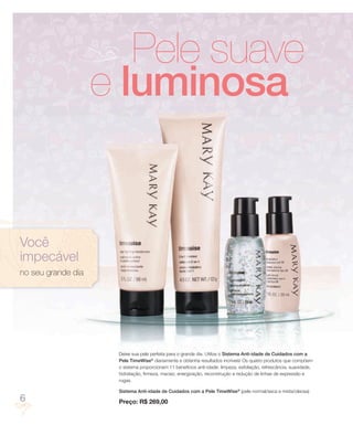Pele suave
                    e luminosa


Você
impecável
no seu grande dia




                     Deixe sua pele perfeita para o grande dia. Utilize o Sistema Anti-idade de Cuidados com a
                     Pele TimeWise® diariamente e obtenha resultados incríveis! Os quatro produtos que compõem
                     o sistema proporcionam 11 benefícios anti-idade: limpeza, esfoliação, refrescância, suavidade,
                     hidratação, firmeza, maciez, energização, reconstrução e redução de linhas de expressão e
                     rugas.

                     Sistema Anti-idade de Cuidados com a Pele TimeWise® (pele normal/seca e mista/oleosa)
6                    Preço: R$ 269,00
 