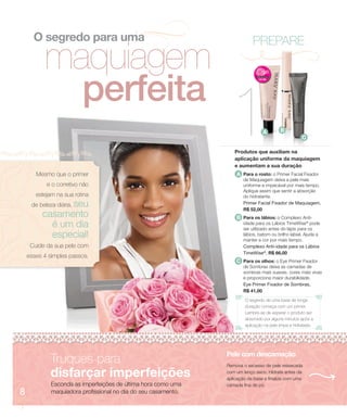 O segredo para uma                                                    PREPARE
          maquiagem
            perfeita
                                                                   1             A        B


                                                                   Produtos que auxiliam na
                                                                   aplicação uniforme da maquiagem
                                                                   e aumentam a sua duração
                                                                                                      C




       Mesmo que o primer                                           A Para o rosto: o Primer Facial Fixador
                                                                       de Maquiagem deixa a pele mais
           e o corretivo não                                           uniforme e impecável por mais tempo.
                                                                       Aplique assim que sentir a absorção
       estejam na sua rotina                                           do hidratante.
               seu
     de beleza diária,                                                 Primer Facial Fixador de Maquiagem,
                                                                       R$ 52,00
         casamento                                                  B Para os lábios: o Complexo Anti-
           é um dia                                                    idade para os Lábios TimeWise® pode
                                                                       ser utilizado antes do lápis para os
           especial!                                                   lábios, batom ou brilho labial. Ajuda a
                                                                       manter a cor por mais tempo.
     Cuide da sua pele com                                             Complexo Anti-idade para os Lábios
                                                                       TimeWise®, R$ 66,00
    esses 4 simples passos.
                                                                    C Para os olhos: o Eye Primer Fixador
                                                                       de Sombras deixa as camadas de
                                                                       sombras mais suaves, cores mais vivas
                                                                       e proporciona maior durabilidade.
                                                                       Eye Primer Fixador de Sombras,
                                                                       R$ 41,00
                                                                        O segredo de uma base de longa
                                                                        duração começa com um primer.
                                                                        Lembre-se de esperar o produto ser
                                                                        absorvido por alguns minutos após a
                                                                        aplicação na pele limpa e hidratada.




                                                                Pele com descamação
             Truques para                                       Remova o excesso de pele ressecada

             disfarçar imperfeições                             com um lenço seco. Hidrate antes da
                                                                aplicação da base e finalize com uma
             Esconda as imperfeições de última hora como uma    camada fina de pó.
8            maquiadora profissional no dia do seu casamento.
 