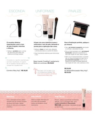 ESCONDA                                      UNIFORMIZE                                                 FINALIZE




      2 3
O corretivo disfarça
imperfeições como o tom
                                              A base cria uma cobertura suave e
                                              uniformiza o tom da pele, deixando-a
                                                                                                    4Para a finalização perfeita, aplique o
                                                                                                     pó mineral.
de pele irregular, manchas                    pronta para a aplicação das cores.
                                                                                                     •   Use o pó mineral compacto para ajudar
e olheiras.                                                                                              a controlar a oleosidade da pele.
                                              •   Aplique a base em todo rosto utilizando
•   Aplique o produto após o primer               o pincel para base ou a ponta dos dedos.           •   Crie um look iluminado com o pó mineral
    ser absorvido para obter uma                                                                         iluminador, aplicando suavemente no
                                              •   Faça movimentos extensos para harmonizar
    cobertura de longa duração.                                                                          topo das maçãs do rosto, testa e queixo.
                                                  o tom.
                                                                                                     •   Além do pó mineral iluminador, é possível
                                                                                                         dar um toque bronzeado ao rosto com o
O corretivo é o caminho mais fácil para                                                                  pó mineral bronzeador e ficar com a
esconder imperfeições. O segredo              Base Líquida TimeWise® acabamento                          aparência de pele bronzeada aplicando
                                              Matte ou Luminoso, R$ 49,00                                nas maçãs do rosto, nariz, pescoço e colo.
de um resultado natural é aplicar uma
camada fina e espalhar bem.

                                                                                                     R$ 35,00
Corretivo Mary Kay , R$ 30,00
                        ®
                                                      Para saber como escolher a sua                 Pó Mineral Bronzeador Mary Kay®,
                                                      cor e acabamento perfeitos, fale               R$ 35,00
                                                      com uma Consultora de Beleza
                                                      Independente Mary Kay.




Manchas                                   Pele irritada                             Pele Oleosa
Após a aplicação da base, aplique         Disfarce a região inflamada com           Primeiro, reduza a quantidade de hidratante
camadas finas de corretivo somente        uma base mais amarelada.                  aplicado. Com a maquiagem feita, use a
nas áreas manchadas. Aplique              Lembre-se de aplicar o blush              Loção Antibrilho e Oleosidade,
um pó por cima com uma esponja            suavemente.                               R$ 41,00, para controlar a oleosidade da pele
cosmética.                                                                          por até 8 horas.
                                                                                                Todos os preços são sugestões para revenda.
 