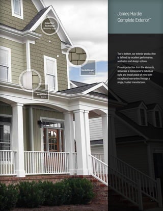 11
Top to bottom, our exterior product line
is defined by excellent performance,
aesthetics and design options.
Provide protection from the elements,
showcase a homeowner’s individual
style and install peace of mind with
exceptional warranties through a
single, trusted manufacturer.
HardieShingle®
Siding
HardieTrim®
Boards
ColorPlus®
Technology
Monterey Taupe
James Hardie
Complete Exterior™
 