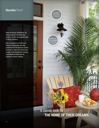 12
Sleek and strong, HardiePlank®
lap
siding is not just our best-selling
product – it’s the most popular brand
of siding in America.
With a full spectrum of colors and
textures, homeowners can enjoy
protection from the elements and the
versatility to make their dream home
a reality. From Victorians to Colonials,
HardiePlank lap siding sets the
standard in exterior cladding.
A classic look for
THE HOME OF THEIR DREAMS.
HardiePlank®
6.25 in. Smooth
Arctic White
HardieTrim®
5/4 x 3.5 in.
Arctic White
 