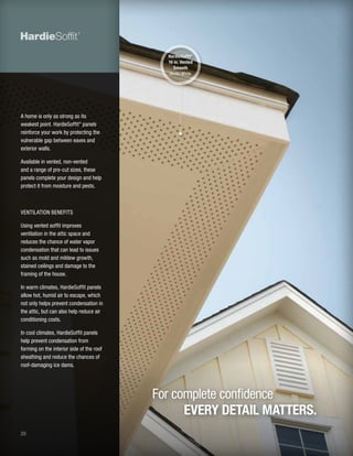 20
A home is only as strong as its
weakest point. HardieSoffit®
panels
reinforce your work by protecting the
vulnerable gap between eaves and
exterior walls.
Available in vented, non-vented
and a range of pre-cut sizes, these
panels complete your design and help
protect it from moisture and pests.
VENTILATION BENEFITS
Using vented soffit improves
ventilation in the attic space and
reduces the chance of water vapor
condensation that can lead to issues
such as mold and mildew growth,
stained ceilings and damage to the
framing of the house.
In warm climates, HardieSoffit panels
allow hot, humid air to escape, which
not only helps prevent condensation in
the attic, but can also help reduce air
conditioning costs.
In cool climates, HardieSoffit panels
help prevent condensation from
forming on the interior side of the roof
sheathing and reduce the chances of
roof-damaging ice dams.
For complete confidence
EVERY DETAIL MATTERS.
HardieSoffit®
16 in. Vented
Smooth
Arctic White
 