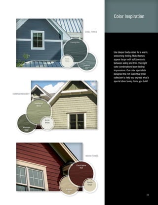 23
Use deeper body colors for a warm,
welcoming feeling. Make homes
appear larger with soft contrasts
between siding and trim. The right
color combinations leave lasting
impressions. Our color specialists
designed the rich ColorPlus finish
collection to help you express what’s
special about every home you build.
Color Inspiration
COMPLEMENTARY
Arctic
White
Heathered
Moss
Mountain
Sage
WARM TONES
Navajo
Beige
Countrylane
Red
Autumn
Tan
COOL TONES
Arctic
White
Evening Blue
Boothbay
Blue
 