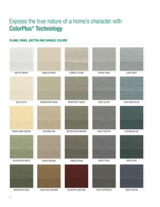 24
Express the true nature of a home’s character with
ColorPlus®
Technology
PLANK, PANEL, BATTEN AND SHINGLE COLORS
NAVAJO BEIGE
CHESTNUT BROWN
AUTUMN TAN
KHAKI BROWN
SANDSTONE BEIGE
ARCTIC WHITE
WOODLAND CREAM
SAIL CLOTH
COBBLE STONE
TIMBER BARK
WOODSTOCK BROWN
MONTEREY TAUPE
LIGHT MIST
PEARL GRAY
EVENING BLUE
BOOTHBAY BLUE
COUNTRYLANE RED
IRON GRAY
DEEP OCEAN
NIGHT GRAY
RICH ESPRESSO
AGED PEWTER
MOUNTAIN SAGE
GRAY SLATE
HEATHERED MOSS
 