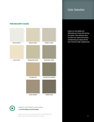 25
TRIM AND SOFFIT COLORS
Selecting a color? Request a product sample
at jameshardiepros.com/samples
COBBLE STONE
TIMBER BARK
WOODSTOCK BROWN
MONTEREY TAUPE
NAVAJO BEIGE
KHAKI BROWN
AUTUMN TAN
SANDSTONE BEIGE
ARCTIC WHITE
SAIL CLOTH
Explore our color palettes and
differentiate your homes with stunning
curb appeal. These distinctive tones
are drawn from natural environments,
complementing your design with the
look of America’s idyllic neighborhoods.
Color Selection
Colors shown are as accurate as printing methods will permit.
Please see actual product sample for true color.
 