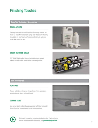 27
Finishing Touches
ColorPlus Technology Accessories
Trim Accessories
Specially formulated to match ColorPlus Technology finishes, our
Touch-up Kits offer resistance to aging, color change and chalking.
Included in the kits, Touch-up Pens conceal nailheads and very
small nicks and scratches.
TOUCH-UP KITS
Reduce nail holes and improve the aesthetic of trim applications
around windows, doors and band boards.
FLAT TABS
OSI®
QUAD®
MAX sealant offers a high performance sealant
solution to color match James Hardie ColorPlus products.
COLOR-MATCHED CAULK
Use corner tabs to reduce the appearance of nail holes that would
detract from the finished look of corner trim installations.
CORNER TABS
Find useful job-site tips in our industry-leading Best Practices Guide.
For the latest installation instructions, visit jameshardiepros.com
 