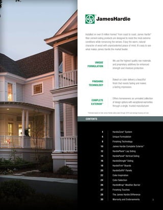 3
Installed on over 8 million homes* from coast to coast, James Hardie®
fiber cement siding products are designed to resist the most extreme
conditions while romancing the senses. Enjoy the warm, natural
character of wood with unprecedented peace of mind. It’s easy to see
what makes James Hardie the market leader.
4 HardieZone®
System
6 Unique Formulation
8 Finishing Technology
10 James Hardie Complete Exterior™
12 HardiePlank®
Lap Siding
14 HardiePanel®
Vertical Siding
16 HardieShingle®
Siding
18 HardieTrim®
Boards
20 HardieSoffit®
Panels
22 Color Inspiration
24 Color Selection
26 HardieWrap®
Weather Barrier
27 Finishing Touches
28 The James Hardie Difference
30 Warranty and Endorsements
We use the highest quality raw materials
and proprietary additives for enhanced
strength and moisture protection.
UNIQUE
FORMULATION
Baked-on color delivers a beautiful
finish that resists fading and makes
a lasting impression.
FINISHING
TECHNOLOGY
Offers homeowners an unrivaled collection
of design options with exceptional warranties
through a single, trusted manufacturer.
COMPLETE
EXTERIOR™
CONTENTS
*
Estimate based on total James Hardie siding sales through 2016 and average housing unit size.
 