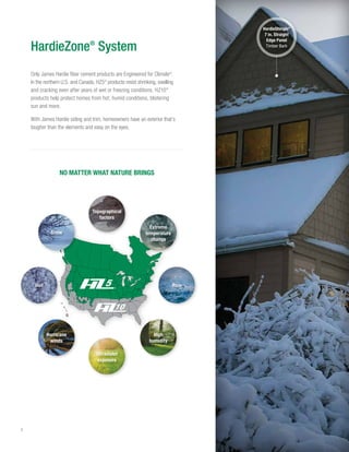 4
Only James Hardie fiber cement products are Engineered for Climate®
.
In the northern U.S. and Canada, HZ5®
products resist shrinking, swelling
and cracking even after years of wet or freezing conditions. HZ10®
products help protect homes from hot, humid conditions, blistering
sun and more.
With James Hardie siding and trim, homeowners have an exterior that’s
tougher than the elements and easy on the eyes.
NO MATTER WHAT NATURE BRINGS
HardieZone®
System
High
humidity
Snow
Topographical
factors
Ultraviolet
exposure
Hurricane
winds
Hail Rain
Extreme
temperature
change
HardieShingle®
7 in. Straight
Edge Panel
Timber Bark
 
